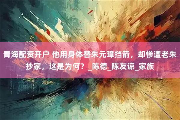 青海配资开户 他用身体替朱元璋挡箭，却惨遭老朱抄家，这是为何？_陈德_陈友谅_家族
