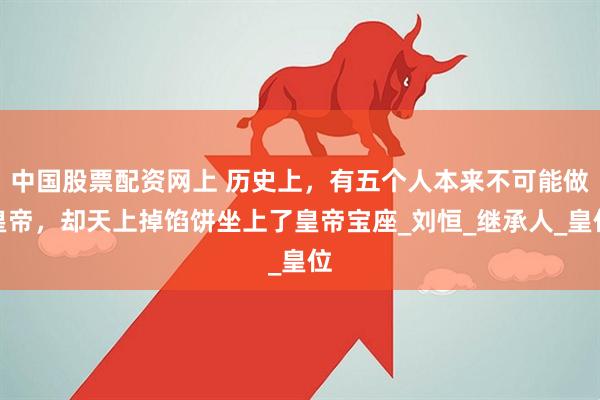 中国股票配资网上 历史上，有五个人本来不可能做皇帝，却天上掉馅饼坐上了皇帝宝座_刘恒_继承人_皇位