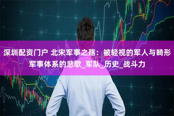 深圳配资门户 北宋军事之殇：被轻视的军人与畸形军事体系的悲歌_军队_历史_战斗力