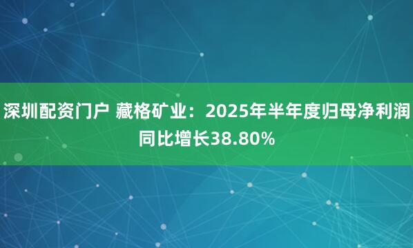 深圳配资门户 藏格矿业:2025年半年度归母净利润同比增长38.80%