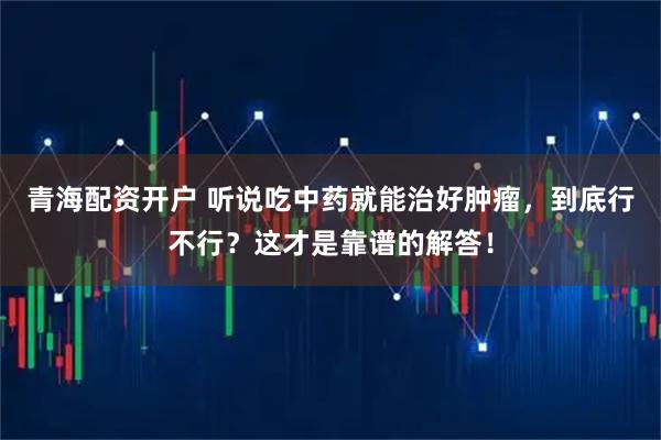 青海配资开户 听说吃中药就能治好肿瘤，到底行不行？这才是靠谱的解答！