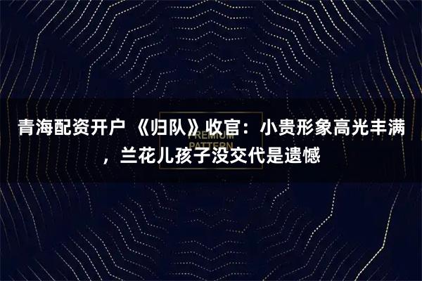 青海配资开户 《归队》收官：小贵形象高光丰满，兰花儿孩子没交代是遗憾