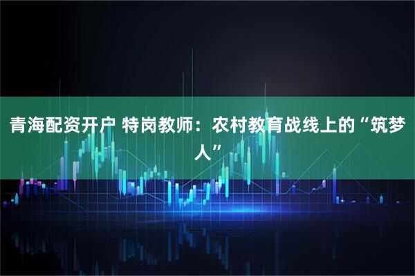青海配资开户 特岗教师：农村教育战线上的“筑梦人”