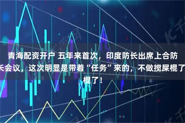 青海配资开户 五年来首次，印度防长出席上合防长会议，这次明显是带着“任务”来的，不做搅屎棍了！