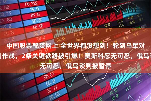 中国股票配资网上 全世界都没想到！轮到乌军对俄发起特别作战，2条关键铁路被引爆！莫斯科忍无可忍，俄乌谈判被暂停