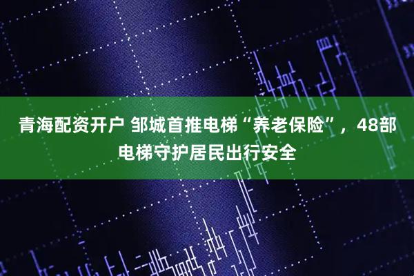 青海配资开户 邹城首推电梯“养老保险”，48部电梯守护居民出行安全