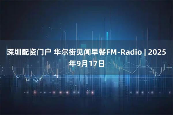 深圳配资门户 华尔街见闻早餐FM-Radio | 2025年9月17日