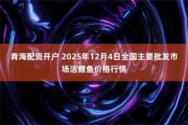 青海配资开户 2025年12月4日全国主要批发市场活鲤鱼价格行情
