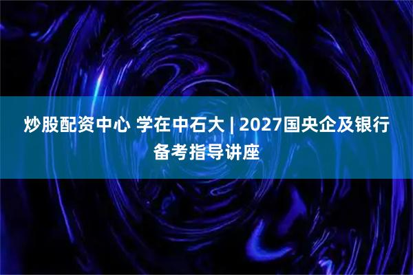 炒股配资中心 学在中石大 | 2027国央企及银行备考指导讲座