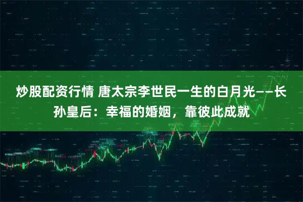 炒股配资行情 唐太宗李世民一生的白月光——长孙皇后：幸福的婚姻，靠彼此成就
