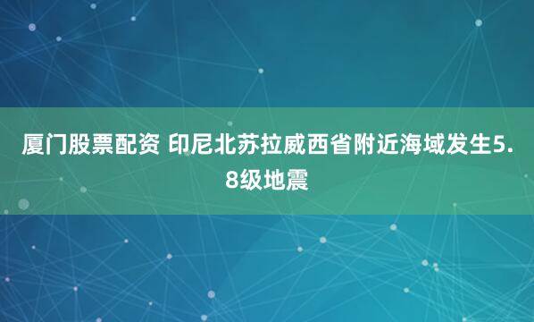 厦门股票配资 印尼北苏拉威西省附近海域发生5.8级地震