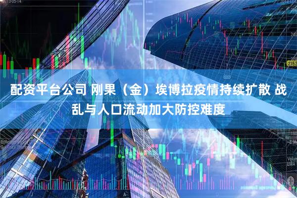 配资平台公司 刚果（金）埃博拉疫情持续扩散 战乱与人口流动加大防控难度